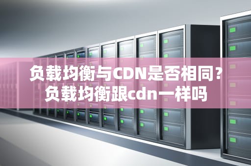 负载均衡与CDN是否相同？负载均衡跟cdn一样吗