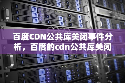 百度CDN公共库关闭事件分析，百度的cdn公共库关闭了
