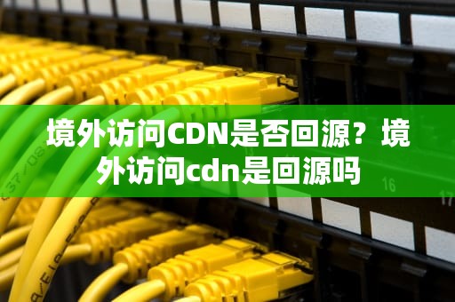 境外访问CDN是否回源？境外访问cdn是回源吗