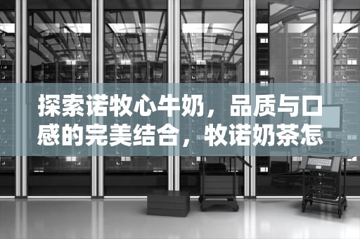 探索诺牧心牛奶，品质与口感的完美结合，牧诺奶茶怎么样
