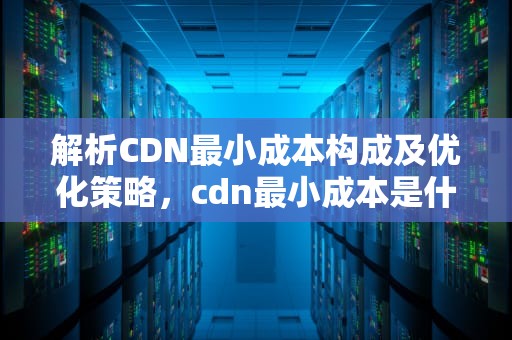 解析CDN最小成本构成及优化策略，cdn最小成本是什么意思