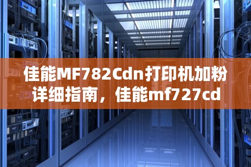 佳能MF782Cdn打印机加粉详细指南，佳能mf727cdw