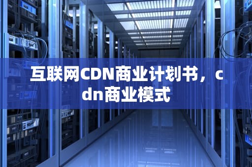 互联网CDN商业计划书，cdn商业模式