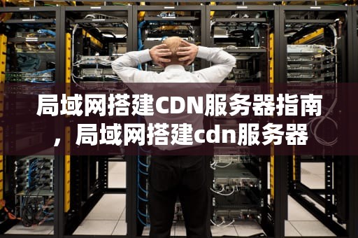 局域网搭建CDN服务器指南，局域网搭建cdn服务器