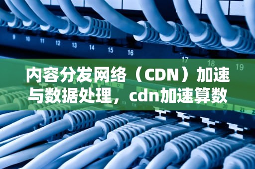 内容分发网络（CDN）加速与数据处理，cdn加速算数据处理吗