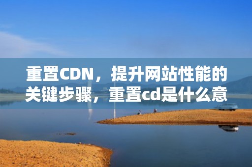 重置CDN，提升网站性能的关键步骤，重置cd是什么意思