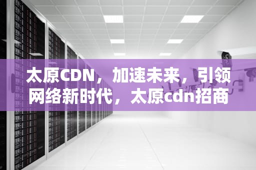 太原CDN，加速未来，引领网络新时代，太原cdn招商