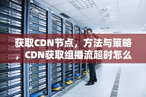 获取CDN节点，方法与策略，CDN获取组播流超时怎么办