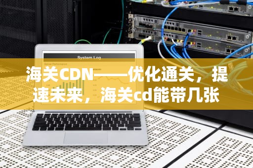 海关CDN——优化通关，提速未来，海关cd能带几张