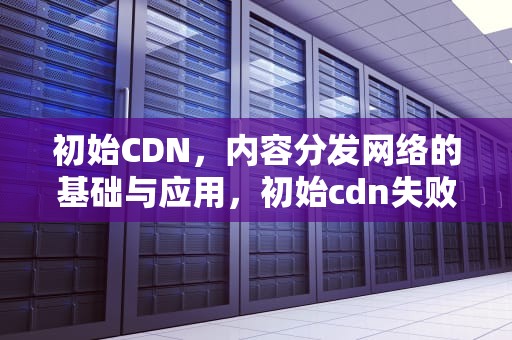 初始CDN，内容分发网络的基础与应用，初始cdn失败