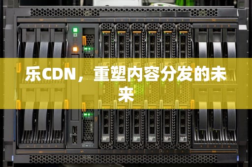 乐CDN，重塑内容分发的未来