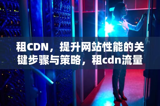 租CDN，提升网站性能的关键步骤与策略，租cdn流量设备每台1500的投资能能干吗