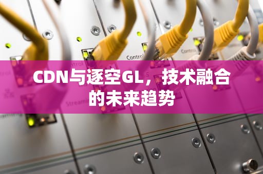 CDN与逐空GL，技术融合的未来趋势