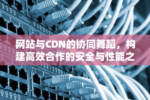 网站与CDN的协同舞蹈，构建高效合作的安全与性能之旅