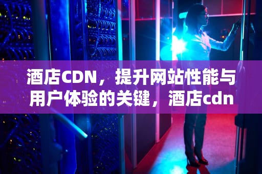 酒店CDN，提升网站性能与用户体验的关键，酒店cdn是什么意思