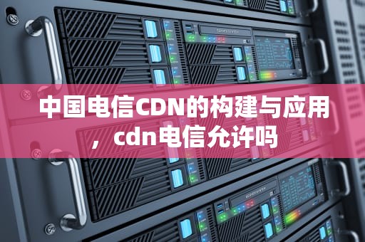 中国电信CDN的构建与应用，cdn电信允许吗