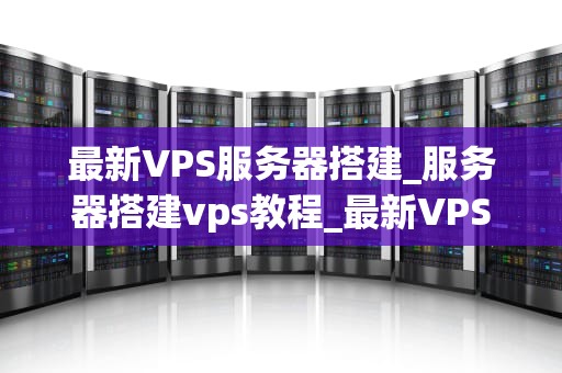 最新VPS服务器搭建_服务器搭建vps教程_最新VPS服务器搭建指南