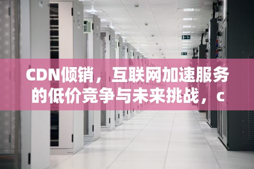 CDN倾销，互联网加速服务的低价竞争与未来挑战，cdn销售平台