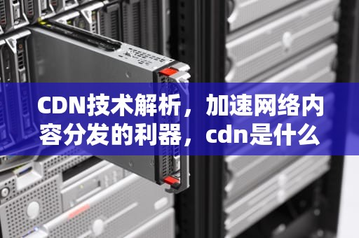 CDN技术解析，加速网络内容分发的利器，cdn是什么意思