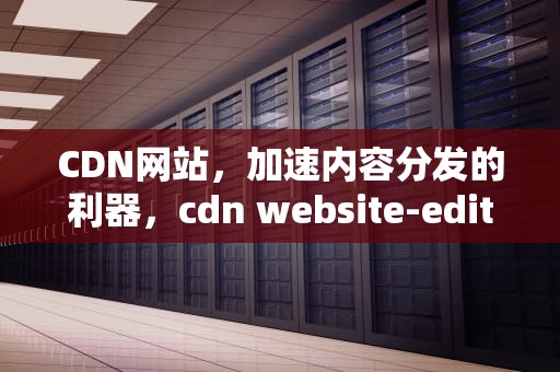 CDN网站，加速内容分发的利器，cdn website-editor
