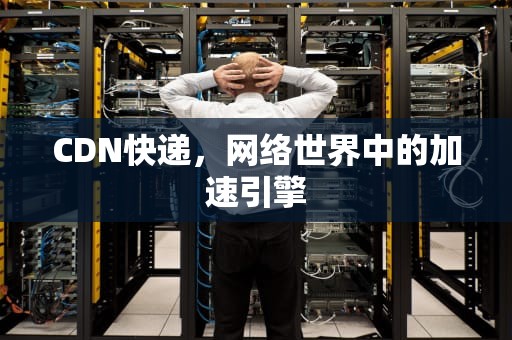 CDN快递，网络世界中的加速引擎