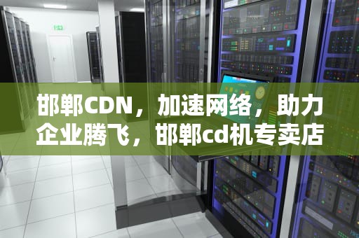 邯郸CDN，加速网络，助力企业腾飞，邯郸cd机专卖店