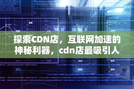 探索CDN店，互联网加速的神秘利器，cdn店最吸引人的十个话术