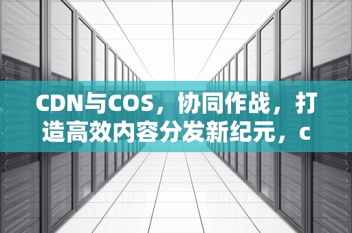 CDN与COS，协同作战，打造高效内容分发新纪元，cdn costco com