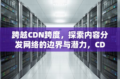 跨越CDN跨度，探索内容分发网络的边界与潜力，CDN跨度信息设置方法