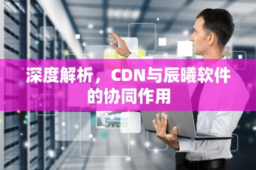 深度解析，CDN与辰曦软件的协同作用