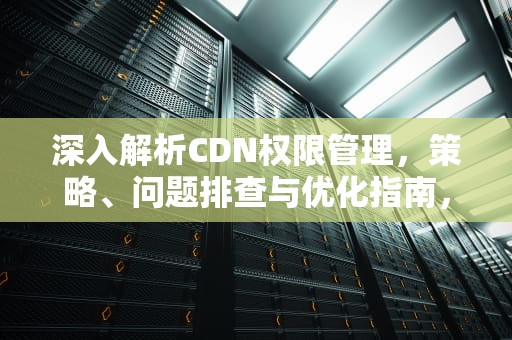 深入解析CDN权限管理，策略、问题排查与优化指南，cdn权限控制