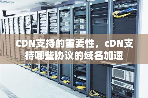 CDN支持的重要性，cDN支持哪些协议的域名加速