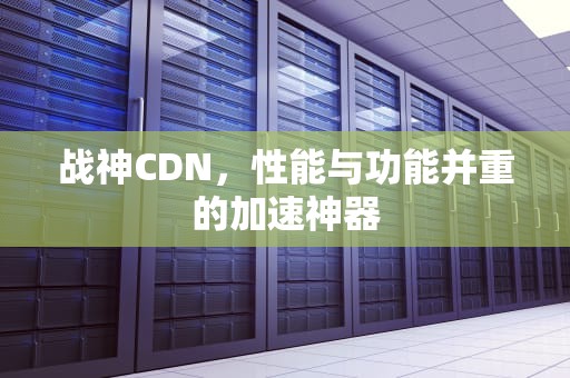 战神CDN，性能与功能并重的加速神器