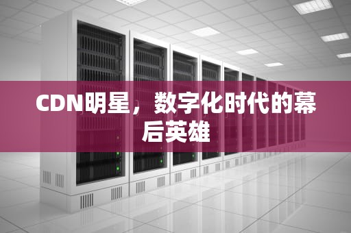 CDN明星，数字化时代的幕后英雄