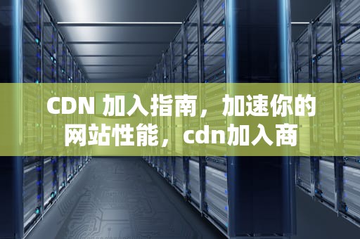 CDN 加入指南，加速你的网站性能，cdn加入商