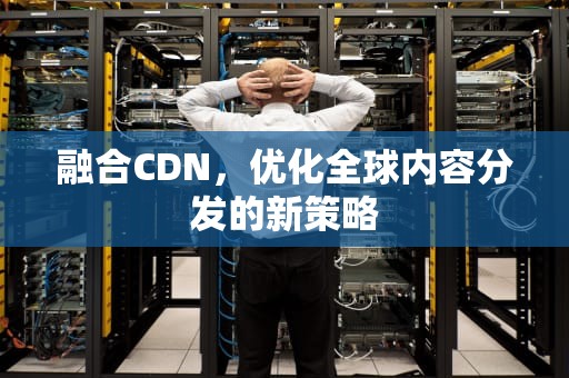 融合CDN，优化全球内容分发的新策略