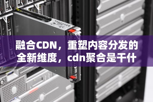 融合CDN，重塑内容分发的全新维度，cdn聚合是干什么的