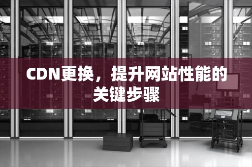 CDN更换，提升网站性能的关键步骤