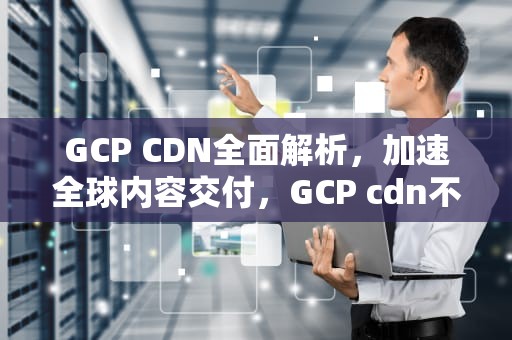 GCP CDN全面解析，加速全球内容交付，GCP cdn不好用