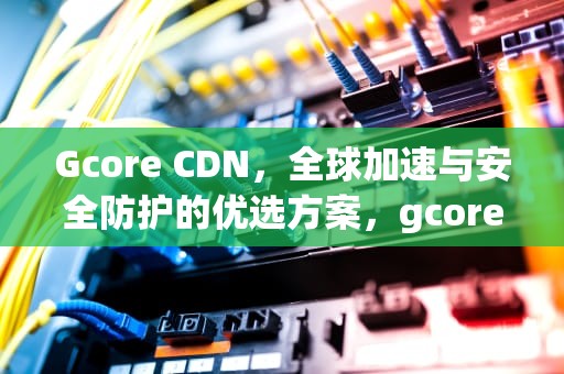 Gcore CDN，全球加速与安全防护的优选方案，gcore cdn ws加速