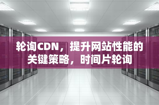 轮询CDN，提升网站性能的关键策略，时间片轮询