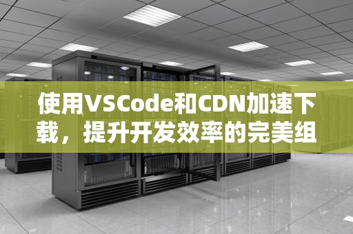使用VSCode和CDN加速下载，提升开发效率的完美组合，Vscode cdn azure cn
