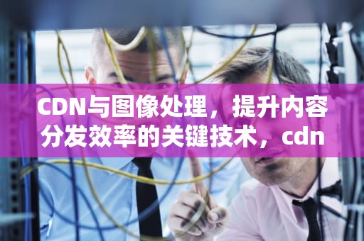 CDN与图像处理，提升内容分发效率的关键技术，cdn 图片