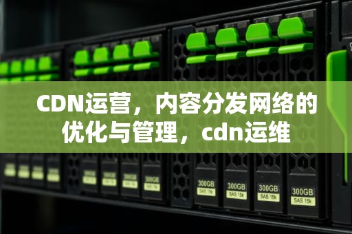 CDN运营，内容分发网络的优化与管理，cdn运维