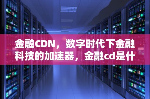 金融CDN，数字时代下金融科技的加速器，金融cd是什么意思