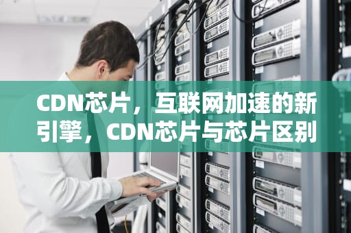 CDN芯片，互联网加速的新引擎，CDN芯片与芯片区别
