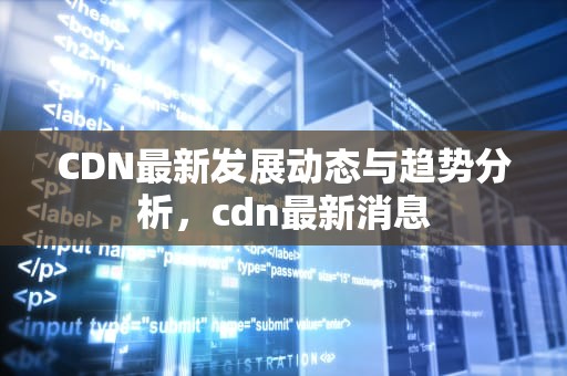CDN最新发展动态与趋势分析，cdn最新消息