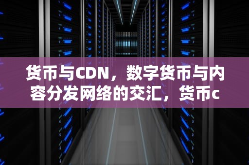 货币与CDN，数字货币与内容分发网络的交汇，货币cdn