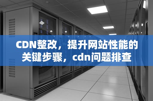 CDN整改，提升网站性能的关键步骤，cdn问题排查