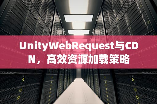 UnityWebRequest与CDN，高效资源加载策略